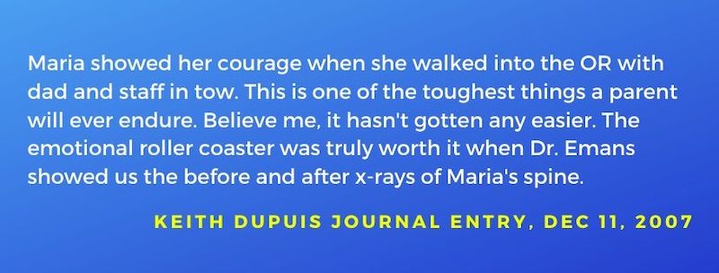 Keith Dupuis journal entry dated Dec 11, 2007: Maria showed her courage when she walked into the OR with dad and staff in tow. This is one of the toughest things a parent will ever endure.