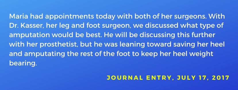 Journal entry dated July 17, 2017: Maria had appointments today with both of her surgeons. With Dr. Kasser, we discussed what type of amputation would be best. He was leaning toward saving her heel and amputating the rest of her foot to keep her heel weight bearing.
